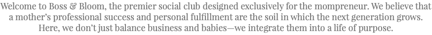 Welcome to Boss & Bloom, the premier social club designed exclusively for the mompreneur. We believe that a mother’s professional success and personal fulfillment are the soil in which the next generation grows. Here, we don’t just balance business and babies—we integrate them into a life of purpose.