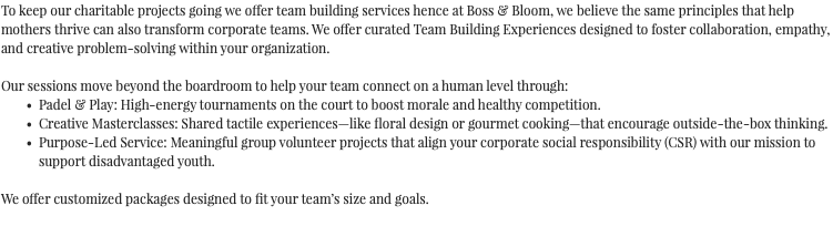 To keep our charitable projects going we offer team building services hence at Boss & Bloom, we believe the same principles that help mothers thrive can also transform corporate teams. We offer curated Team Building Experiences designed to foster collaboration, empathy, and creative problem-solving within your organization. Our sessions move beyond the boardroom to help your team connect on a human level through: Padel & Play: High-energy tournaments on the court to boost morale and healthy competition. Creative Masterclasses: Shared tactile experiences—like floral design or gourmet cooking—that encourage outside-the-box thinking. Purpose-Led Service: Meaningful group volunteer projects that align your corporate social responsibility (CSR) with our mission to support disadvantaged youth. We offer customized packages designed to fit your team’s size and goals. 