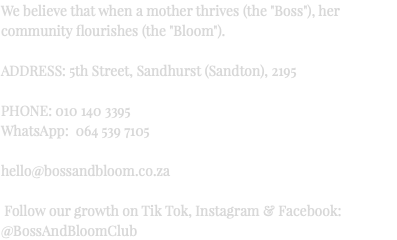 We believe that when a mother thrives (the "Boss"), her community flourishes (the "Bloom"). ADDRESS: 5th Street, Sandhurst (Sandton), 2195 PHONE: 010 140 3395 WhatsApp: 064 539 7105 hello@bossandbloom.co.za Follow our growth on Tik Tok, Instagram & Facebook: @BossAndBloomClub
