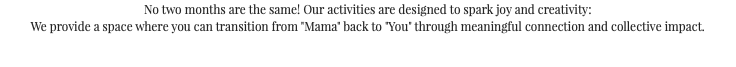No two months are the same! Our activities are designed to spark joy and creativity: We provide a space where you can transition from "Mama" back to "You" through meaningful connection and collective impact.