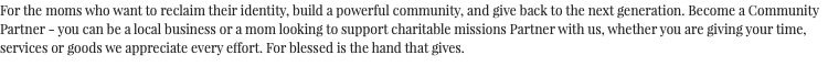For the moms who want to reclaim their identity, build a powerful community, and give back to the next generation. Become a Community Partner - you can be a local business or a mom looking to support charitable missions Partner with us, whether you are giving your time, services or goods we appreciate every effort. For blessed is the hand that gives.
