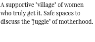 A supportive "village" of women who truly get it. Safe spaces to discuss the "juggle" of motherhood.