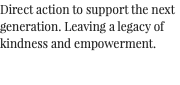 Direct action to support the next generation. Leaving a legacy of kindness and empowerment. 
